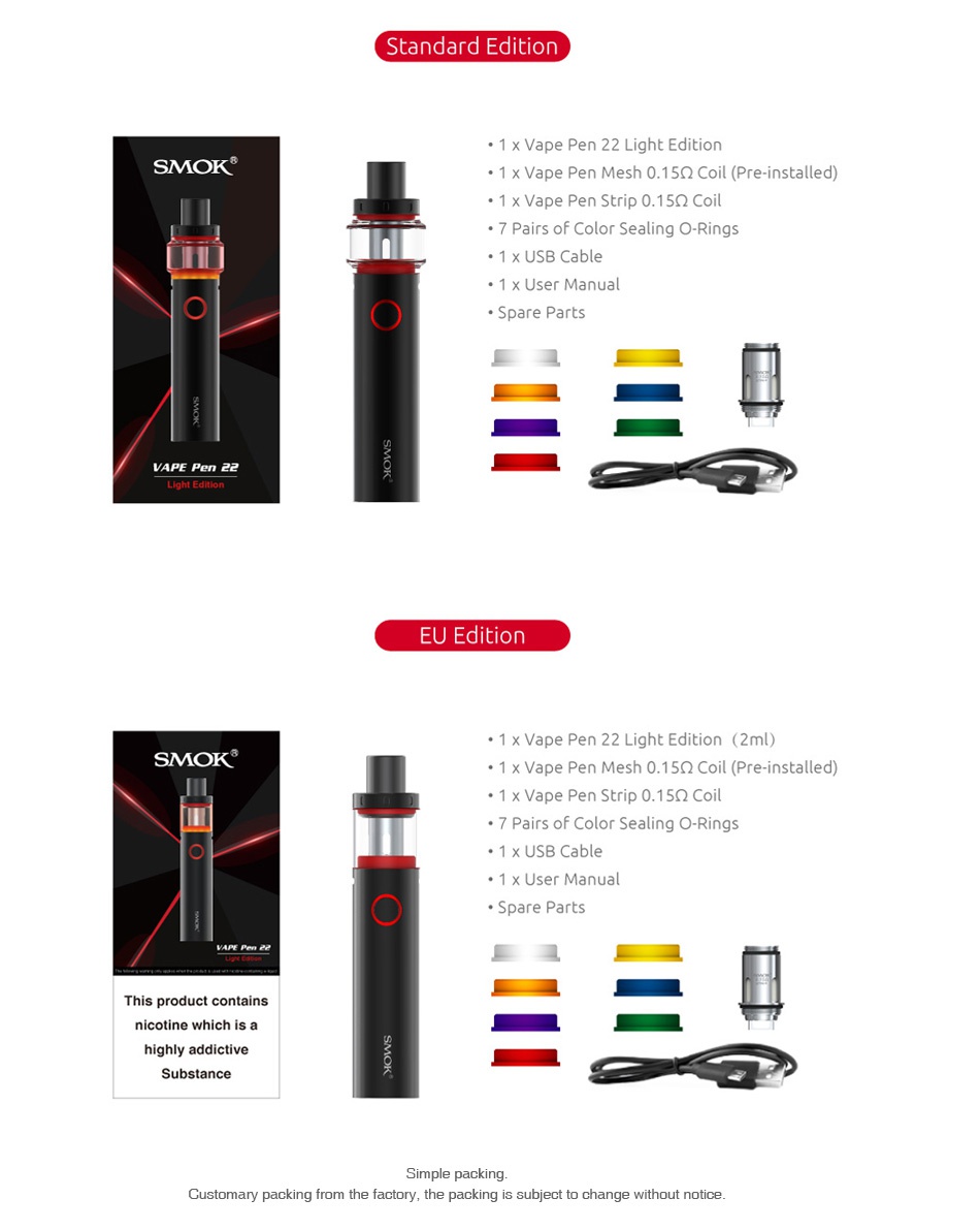 SMOK Vape Pen 22 Light Edition Starter Kit 1650mAh Standard edition 1 x Vape Pen 22 Light Edition SMOK 1 x Vape Pen Mesh 0 152 Coil  Pre installed  1 x Vape pen Strip 0  15Q Coil 7 Pairs of Color Sealing O Ring EU Edition 22 Light Edition 2ml  SMOK 1 x Vape Pen Mesh 0  15Q Coil Pre installed  1 x Vape Pen Strip 0  1502 Coil 7 Pairs of Color Sealing O Ring 1 x USB Cable This product contains nicotine which is a